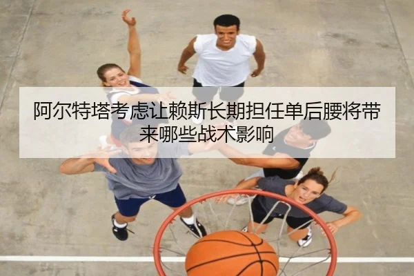 阿尔特塔考虑让赖斯长期担任单后腰将带来哪些战术影响