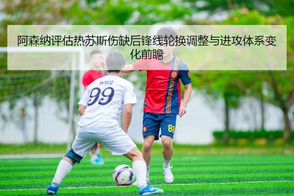 阿森纳评估热苏斯伤缺后锋线轮换调整与进攻体系变化前瞻